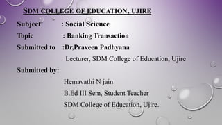 SDM COLLEGE OF EDUCATION, UJIRE
Subject : Social Science
Topic : Banking Transaction
Submitted to :Dr,Praveen Padhyana
Lecturer, SDM College of Education, Ujire
Submitted by:
Hemavathi N jain
B.Ed III Sem, Student Teacher
SDM College of Education, Ujire.
 
