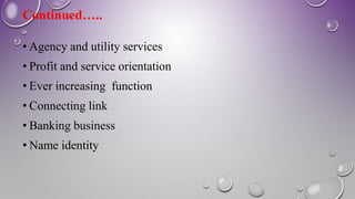 Continued…..
• Agency and utility services
• Profit and service orientation
• Ever increasing function
• Connecting link
• Banking business
• Name identity
 