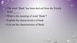 • The word ‘Bank’ has been derived from the French
word______
• What is the meaning of word ‘Bank’?
• Explain the characteristics of bank.
• List out the characteristics of Bank.
 