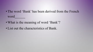 • The word ‘Bank’ has been derived from the French
word______
• What is the meaning of word ‘Bank’?
• List out the characteristics of Bank.
 