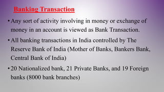 Banking Transaction
•Any sort of activity involving in money or exchange of
money in an account is viewed as Bank Transaction.
•All banking transactions in India controlled by The
Reserve Bank of India (Mother of Banks, Bankers Bank,
Central Bank of India)
•20 Nationalized bank, 21 Private Banks, and 19 Foreign
banks (8000 bank branches)
 