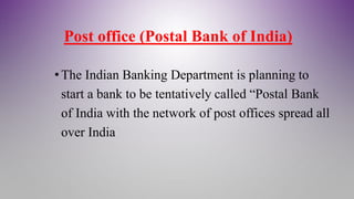 Post office (Postal Bank of India)
• The Indian Banking Department is planning to
start a bank to be tentatively called “Postal Bank
of India with the network of post offices spread all
over India
 