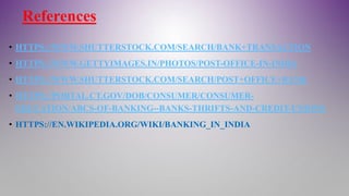 References
• HTTPS://WWW.SHUTTERSTOCK.COM/SEARCH/BANK+TRANSACTION
• HTTPS://WWW.GETTYIMAGES.IN/PHOTOS/POST-OFFICE-IN-INDIA
• HTTPS://WWW.SHUTTERSTOCK.COM/SEARCH/POST+OFFICE+BANK
• HTTPS://PORTAL.CT.GOV/DOB/CONSUMER/CONSUMER-
EDUCATION/ABCS-OF-BANKING--BANKS-THRIFTS-AND-CREDIT-UNIONS
• HTTPS://EN.WIKIPEDIA.ORG/WIKI/BANKING_IN_INDIA
 