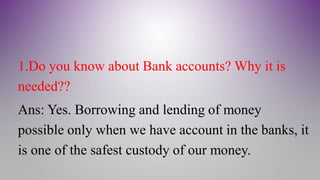 1.Do you know about Bank accounts? Why it is
needed??
Ans: Yes. Borrowing and lending of money
possible only when we have account in the banks, it
is one of the safest custody of our money.
 