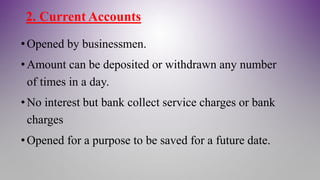 2. Current Accounts
•Opened by businessmen.
•Amount can be deposited or withdrawn any number
of times in a day.
•No interest but bank collect service charges or bank
charges
•Opened for a purpose to be saved for a future date.
 