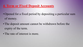 4. Term or Fixed Deposit Accounts
•Opened for a fixed period by depositing a particular sum
of money.
•The deposit amount cannot be withdrawn before the
expiry of the term.
•The rate of interest is more.
 