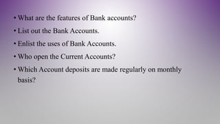 • What are the features of Bank accounts?
• List out the Bank Accounts.
• Enlist the uses of Bank Accounts.
• Who open the Current Accounts?
• Which Account deposits are made regularly on monthly
basis?
 