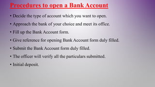 Procedures to open a Bank Account
• Decide the type of account which you want to open.
• Approach the bank of your choice and meet its office.
• Fill up the Bank Account form.
• Give reference for opening Bank Account form duly filled.
• Submit the Bank Account form duly filled.
• The officer will verify all the particulars submitted.
• Initial deposit.
 