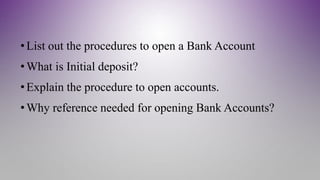 •List out the procedures to open a Bank Account
•What is Initial deposit?
•Explain the procedure to open accounts.
•Why reference needed for opening Bank Accounts?
 