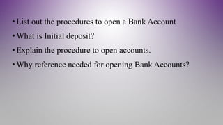 •List out the procedures to open a Bank Account
•What is Initial deposit?
•Explain the procedure to open accounts.
•Why reference needed for opening Bank Accounts?
 