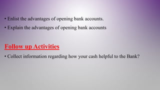 • Enlist the advantages of opening bank accounts.
• Explain the advantages of opening bank accounts
Follow up Activities
• Collect information regarding how your cash helpful to the Bank?
 