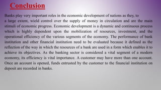Conclusion
Banks play very important roles in the economic development of nations as they, to
a large extent, wield control over the supply of money in circulation and are the main
stimuli of economic progress. Economic development is a dynamic and continuous process
which is highly dependent upon the mobilization of resources, investment, and the
operational efficiency of the various segments of the economy. The performance of bank
institution and other financial institution need to be evaluated because it defined as the
reflection of the way in which the resources of a bank are used in a form which enables it to
achieve its objectives. As the banking sector is considered a vital segment of a modern
economy, its efficiency is vital importance. A customer may have more than one account.
Once an account is opened, funds entrusted by the customer to the financial institution on
deposit are recorded in banks.
 