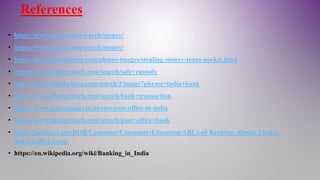 References
• https://www.pexels.com/search/money/
• https://www.pexels.com/search/money/
• https://www.dreamstime.com/photos-images/stealing-money-jeans-pocket.html
• https://www.shutterstock.com/search/safe+custody
• https://www.istockphoto.com/search/2/image?phrase=india+bank
• https://www.shutterstock.com/search/bank+transaction
• https://www.gettyimages.in/photos/post-office-in-india
• https://www.shutterstock.com/search/post+office+bank
• https://portal.ct.gov/DOB/Consumer/Consumer-Education/ABCs-of-Banking--Banks-Thrifts-
and-Credit-Unions
• https://en.wikipedia.org/wiki/Banking_in_India
 
