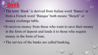 Bank
• The term ‘Bank’ is derived from Italian word ‘Banco’ or
from a French word ‘Banque’ both means “Bench” or
money exchange table.
• It receives money from those who want to save their money
in the form of deposit and lends it to those who require
money in the form of loan.
• The service of the banks are called banking.
 