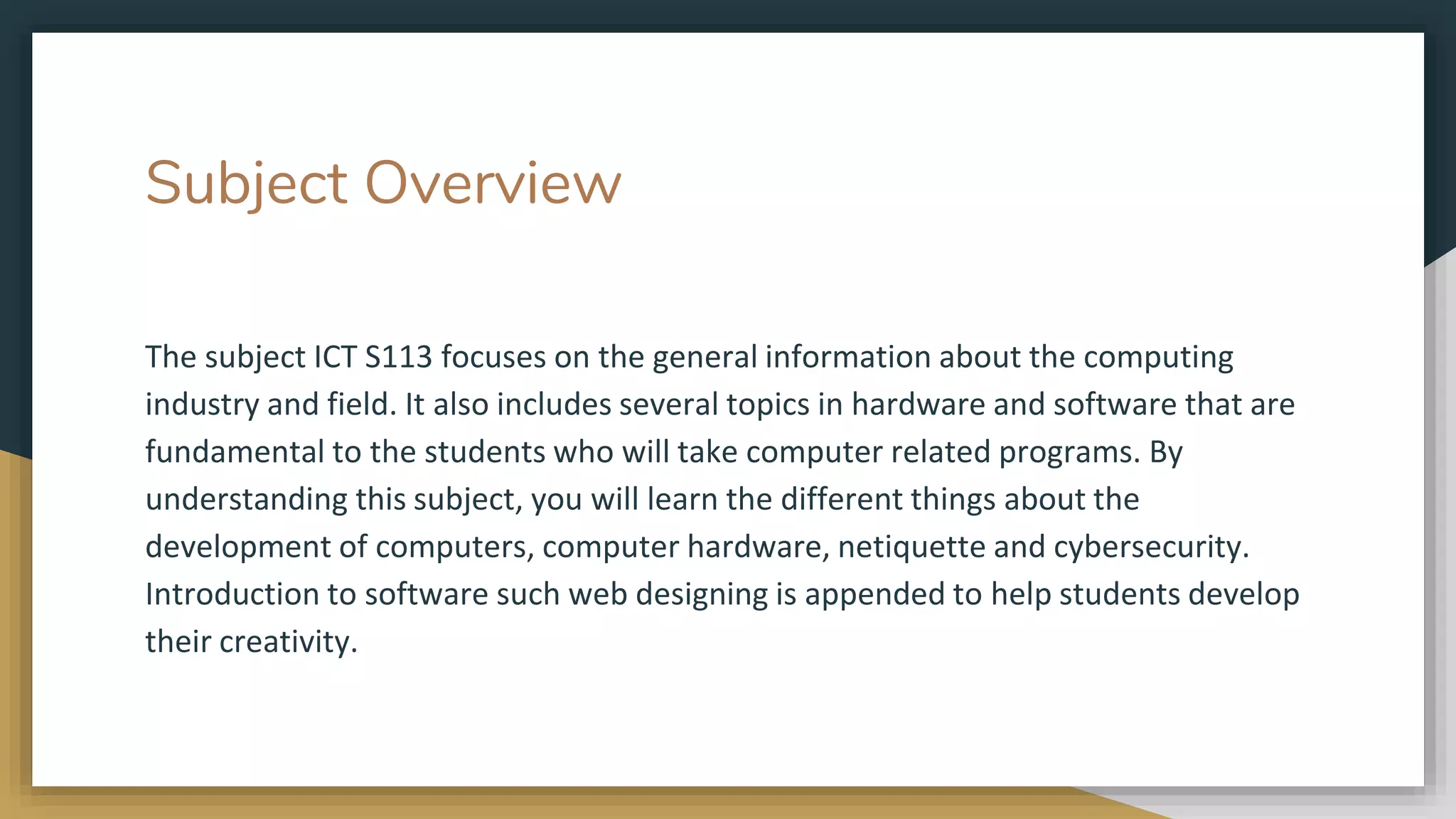 Subject Overview
The subject ICT S113 focuses on the general information about the computing
industry and field. It also includes several topics in hardware and software that are
fundamental to the students who will take computer related programs. By
understanding this subject, you will learn the different things about the
development of computers, computer hardware, netiquette and cybersecurity.
Introduction to software such web designing is appended to help students develop
their creativity.
 