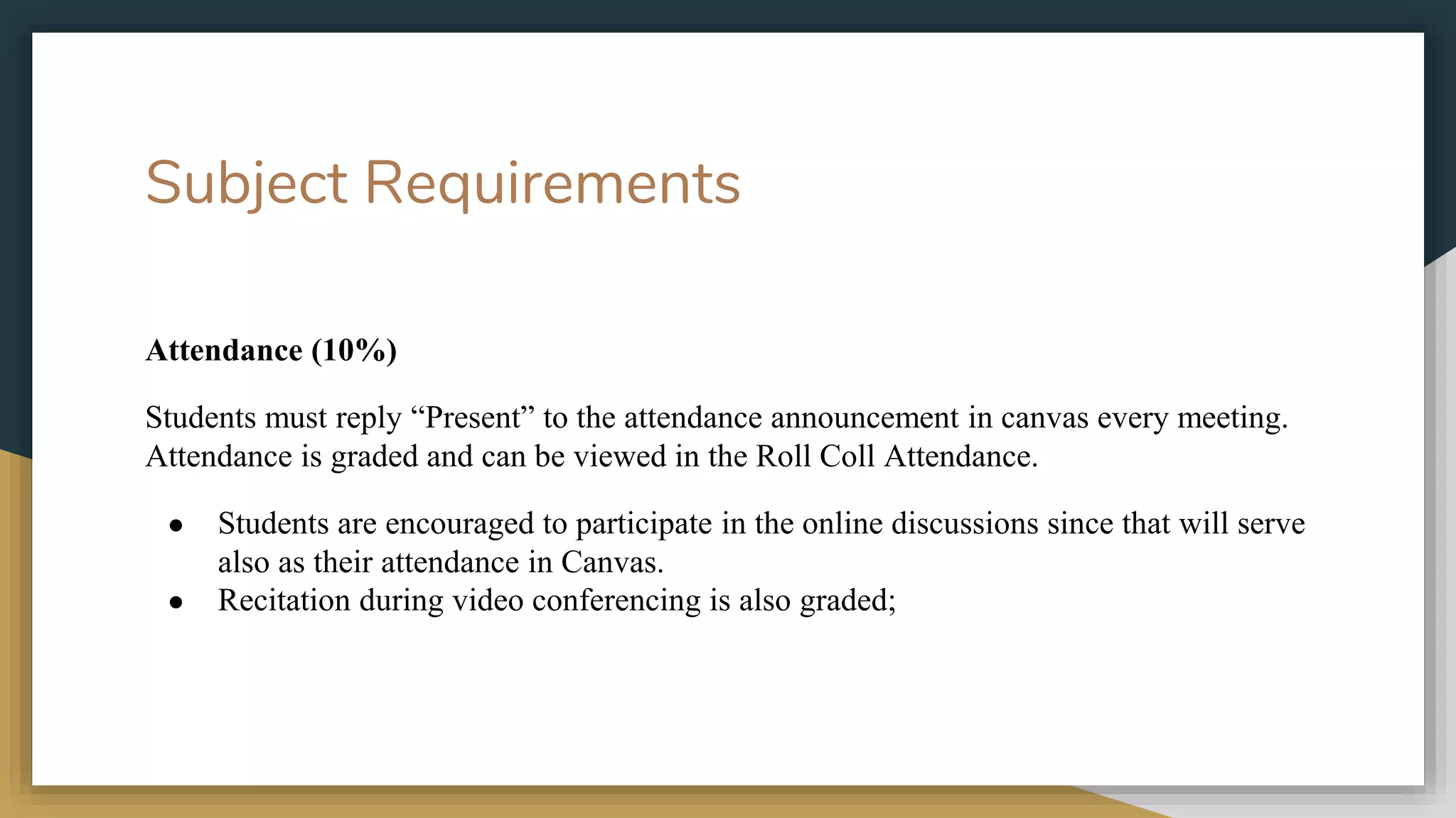 Subject Requirements
Attendance (10%)
Students must reply “Present” to the attendance announcement in canvas every meeting.
Attendance is graded and can be viewed in the Roll Coll Attendance.
● Students are encouraged to participate in the online discussions since that will serve
also as their attendance in Canvas.
● Recitation during video conferencing is also graded;
 