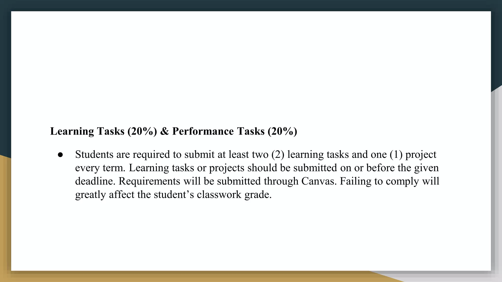 Learning Tasks (20%) & Performance Tasks (20%)
● Students are required to submit at least two (2) learning tasks and one (1) project
every term. Learning tasks or projects should be submitted on or before the given
deadline. Requirements will be submitted through Canvas. Failing to comply will
greatly affect the student’s classwork grade.
 