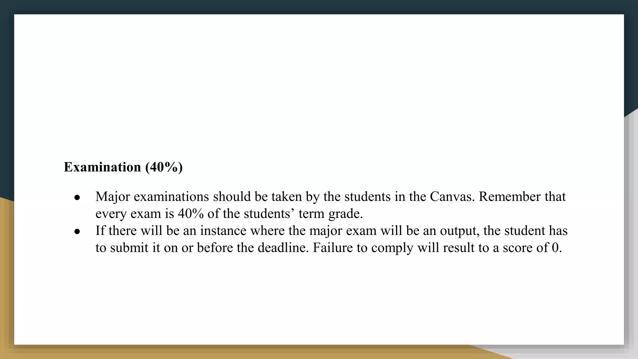 Examination (40%)
● Major examinations should be taken by the students in the Canvas. Remember that
every exam is 40% of the students’ term grade.
● If there will be an instance where the major exam will be an output, the student has
to submit it on or before the deadline. Failure to comply will result to a score of 0.
 