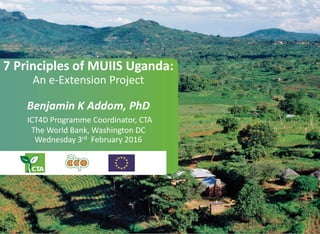 7 Principles of MUIIS Uganda:
An e-Extension Project
Benjamin K Addom, PhD
ICT4D Programme Coordinator, CTA
The World Bank, Washington DC
Wednesday 3rd February 2016
 