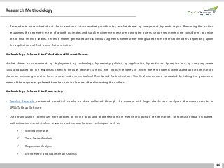 16
Research Methodology
• Respondents were asked about the current and future market growth rates, market shares by component, by each region. Removing the outlier
responses, the geometric mean of growth estimates and supplier wise revenue shares generated across various segments were considered, to arrive
at the final revenue shares. Revenue shares generated across various segments were further triangulated from other stakeholders depending upon
the applications of Risk-based Authentication.
Methodology Followed for Calculation of Market Shares:
Market shares by component, by deployment, by technology, by security policies, by application, by end-user, by region and by company were
calculated based on the responses received through primary surveys with industry experts, in which the respondents were asked about the market
shares or revenue generated from various end use verticals of Risk-based Authentication. The final shares were calculated by taking the geometric
mean of the responses gathered from key opinion leaders after eliminating the outliers.
Methodology Followed for Forecasting:
• TechSci Research performed periodical checks on data collected through the surveys with logic checks and analyzed the survey results in
SPSS/Tableau Software.
• Data triangulation techniques were applied to fill the gaps and to present a more meaningful picture of the market. To forecast global risk-based
authentication market, techsci research used various forecast techniques such as:
✓ Moving Average
✓ Time Series Analysis
✓ Regression Analysis
✓ Econometric and Judgmental Analysis
 