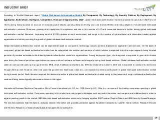 19
INDUSTRY BRIEF
According to TechSci Research report, “Global Risk-based Authentication Market By Component, By Technology, By Security Policies, By Deployment, By
Application, By End-User, By Region, Competition, Forecast & Opportunities, 2024”, global risk-based authentication market is projected to grow at a CAGR of over
18.8% during forecast period on account of increasing cyber-attacks, growing demand of bring your own device (BYOD) and rising adoption of cloud-based risk-based
authentication solutions. Moreover, growing strict regulations & compliance and rise in the number of IoT and connected devices is further driving global risk-based
authentication market. Moreover, increasing trend of BYOD systems at work environment and surge in the number of cyber-attacks and information breaks against
organizations is further promoting the growth of global risk-based authentication market.
Global risk-based authentication market can be segmented based on component, technology, security policies, deployment, application and end-user. On the basis of
component, global risk-based authentication market can be categorized into solution and services, of which solution is expected to be the major segment during forecast
period as it provides automated critical identity-based authentication controls to organizations. Among deployment type, cloud segment is expected to grow at the fastest
pace during the forecast period as organizations can save costs on hardware, software and storage by using cloud-based solutions. Global risk-based authentication market
caters to various end users such as government, BFSI, retail, healthcare and others, etc. BFSI dominated the market in 2018 and is expected to maintain its dominance
through 2024 as well. However, other end users like government, healthcare, retail, etc., are expected to witness swift growth in global risk-based authentication market
during forecast period. North America acquired the dominant position in global risk-based authentication market owing to the presence of major risk-based authentication
vendors offering technologically advanced solutions in the region.
International Business Machines Corporation, Micro Focus International plc, CA, Inc., RSA Security LLC, Okta, Inc., are some of the leading companies operating in global
risk-based authentication market. Companies operating in the market are using organic strategies such as product launches, and mergers and collaborations in order to
register positive growth in the market. IBM offers risk-based authentication solutions by bringing together IBM Trusteer Pinpoint Detect and IBM Security Access Manager.
The solution assesses high-risk factors, analyzes session information and provides protection against fraudulent transactions.” said Mr. Karan Chechi, Research Director
with TechSci Research, a research based global management consulting firm.
 