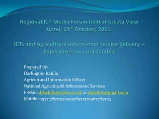 Regional ICT Media Forum held at Cresta View Hotel, 13th October, 2011.ICTs and Agricultural information service delivery – Experiences in rural Zambia Prepared By: Darlington Kahilu Agricultural Information Officer National Agricultural Information Services E-Mail: dakahilu@yahoo.co.uk or dakahilu@gmail.com Mobile: 0977 789723/0955789723/0967789723  
