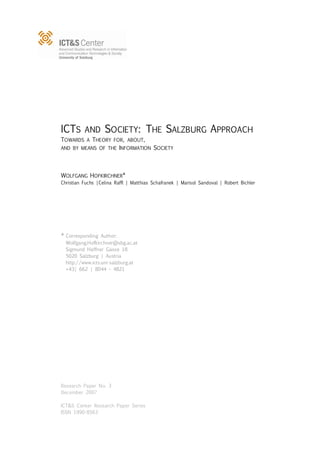ICTS      AND      SOCIETY: THE SALZBURG APPROACH
TOWARDS A THEORY FOR, ABOUT,
AND BY MEANS OF THE INFORMATION SOCIETY




WOLFGANG HOFKIRCHNER*
Christian Fuchs |Celina Raffl | Matthias Schafranek | Marisol Sandoval | Robert Bichler




* Corresponding   Author:
  Wolfgang.Hofkirchner@sbg.ac.at
  Sigmund Haffner Gasse 18
  5020 Salzburg | Austria
  http://www.icts.uni-salzburg.at
  +43| 662 | 8044 – 4821




Research Paper No. 3
December 2007

ICT&S Center Research Paper Series
ISSN 1990-8563
 