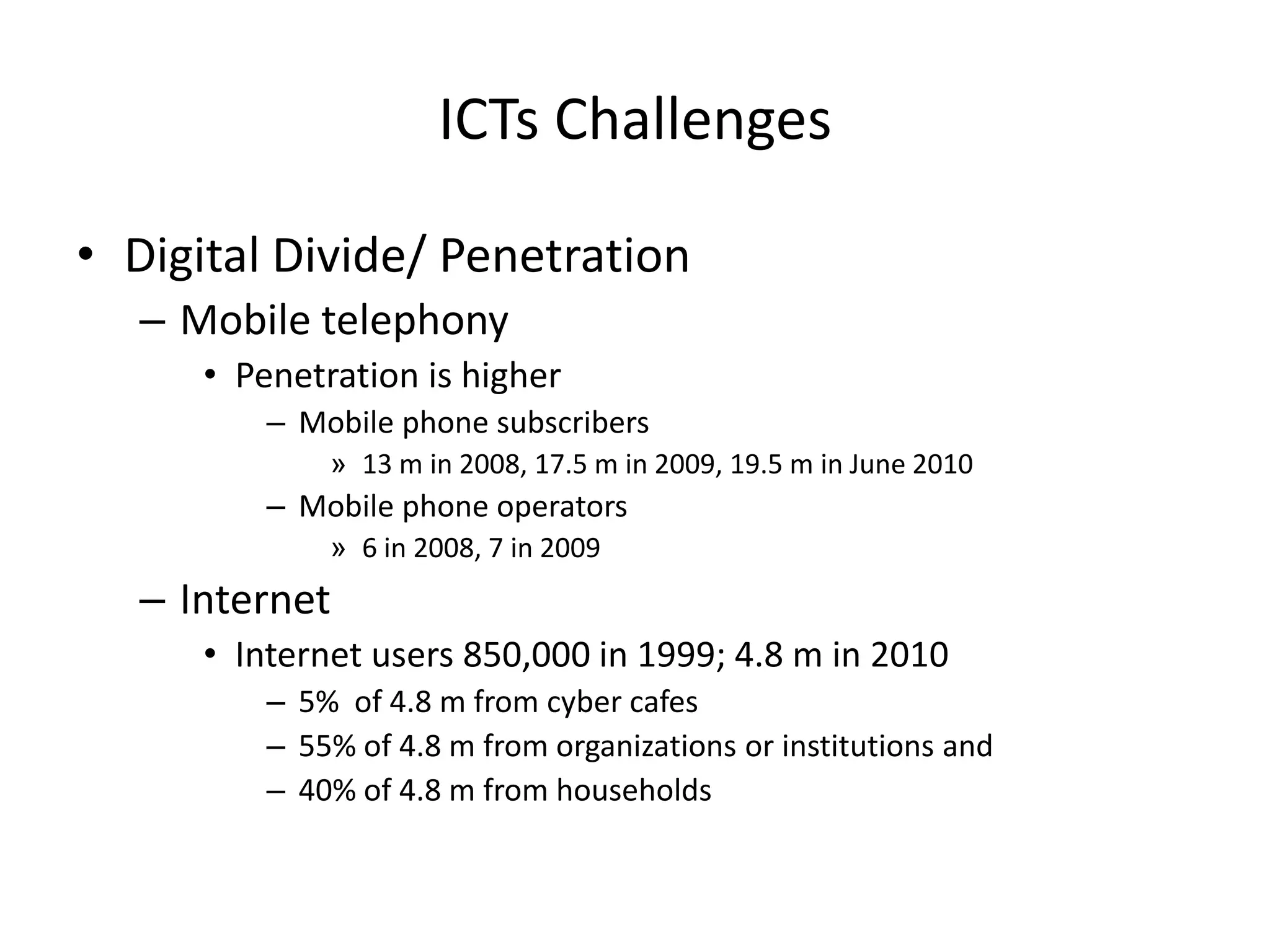 ICTs Challenges

• Digital Divide/ Penetration
  – Mobile telephony
     • Penetration is higher
         – Mobile phone subscribers
             » 13 m in 2008, 17.5 m in 2009, 19.5 m in June 2010
         – Mobile phone operators
             » 6 in 2008, 7 in 2009
  – Internet
     • Internet users 850,000 in 1999; 4.8 m in 2010
         – 5% of 4.8 m from cyber cafes
         – 55% of 4.8 m from organizations or institutions and
         – 40% of 4.8 m from households
 