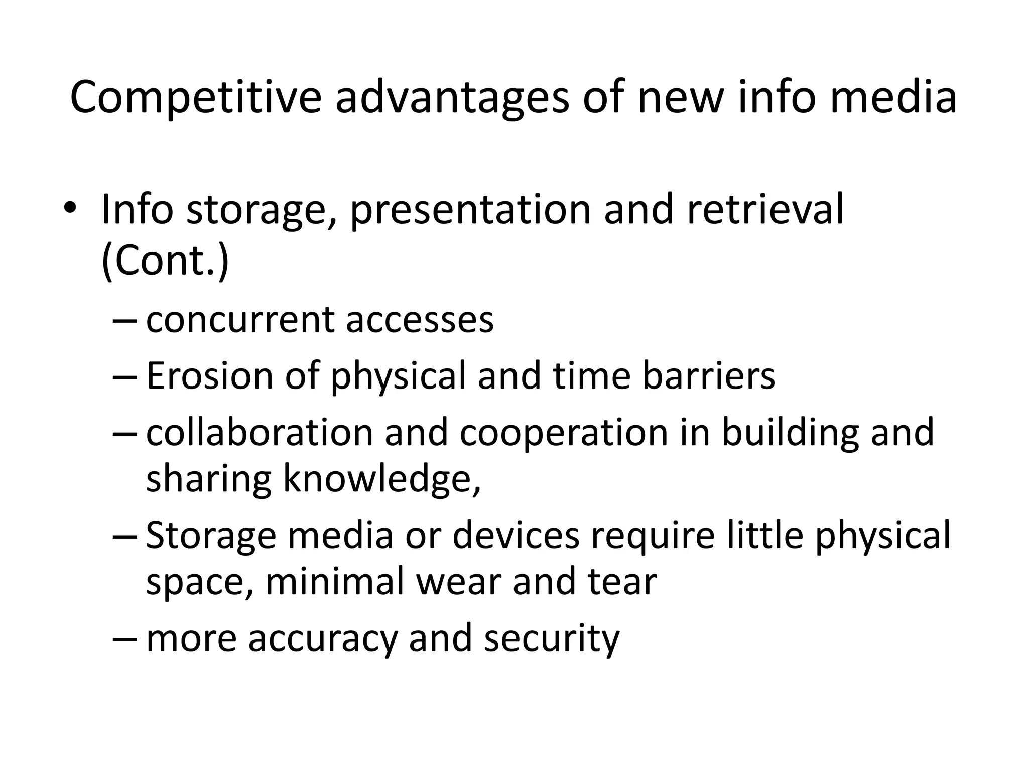Competitive advantages of new info media

• Info storage, presentation and retrieval
  (Cont.)
  – concurrent accesses
  – Erosion of physical and time barriers
  – collaboration and cooperation in building and
    sharing knowledge,
  – Storage media or devices require little physical
    space, minimal wear and tear
  – more accuracy and security
 