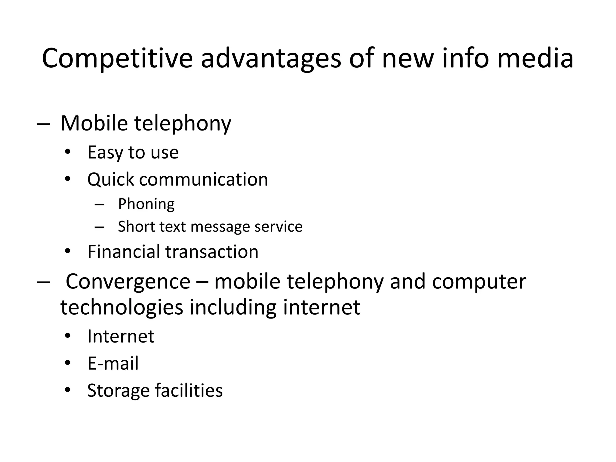 Competitive advantages of new info media

– Mobile telephony
  • Easy to use
  • Quick communication
     – Phoning
     – Short text message service
  • Financial transaction
– Convergence – mobile telephony and computer
  technologies including internet
  • Internet
  • E-mail
  • Storage facilities
 
