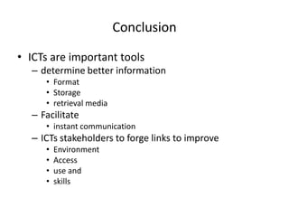 Conclusion

• ICTs are important tools
  – determine better information
     • Format
     • Storage
     • retrieval media
  – Facilitate
     • instant communication
  – ICTs stakeholders to forge links to improve
     •   Environment
     •   Access
     •   use and
     •   skills
 
