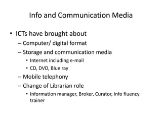 Info and Communication Media

• ICTs have brought about
  – Computer/ digital format
  – Storage and communication media
     • Internet including e-mail
     • CD, DVD, Blue ray
  – Mobile telephony
  – Change of Librarian role
     • Information manager, Broker, Curator, Info fluency
       trainer
 