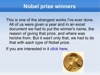 Nobel prize winners This is one of the strangest works I've ever done. All of us were given a year and in an excel document we had to put the winner's name, the reason of giving that prize, and where was he/she from. But it was't only that, we had to do that with each type of Nobel prize. If you are interested in it  click here . 