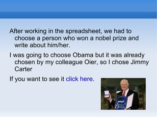 After working in the spreadsheet, we had to choose a person who won a nobel prize and write about him/her. I was going to choose Obama but it was already chosen by my colleague Oier, so I chose Jimmy Carter If you want to see it  click here . 