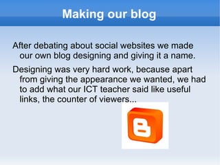 Making our blog After debating about social websites we made our own blog designing and giving it a name. Designing was very hard work, because apart from giving the appearance we wanted, we had to add what our ICT teacher said like useful links, the counter of viewers... 