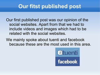 Our fitst published post Our first published post was our opinion of the social websites. Apart from that we had to include videos and images which had to be related with the social websites. We mainly spoke about tuenti and facebook because these are the most used in this area. 