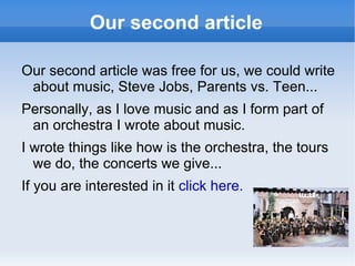 Our second article Our second article was free for us, we could write about music, Steve Jobs, Parents vs. Teen... Personally, as I love music and as I form part of an orchestra I wrote about music. I wrote things like how is the orchestra, the tours we do, the concerts we give... If you are interested in it  click here.   