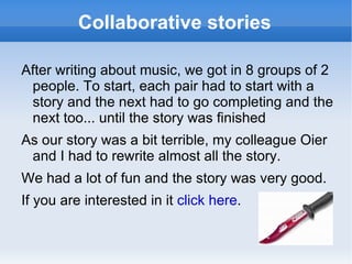 Collaborative stories After writing about music, we got in 8 groups of 2 people. To start, each pair had to start with a story and the next had to go completing and the next too... until the story was finished As our story was a bit terrible, my colleague Oier and I had to rewrite almost all the story. We had a lot of fun and the story was very good. If you are interested in it  click here . 