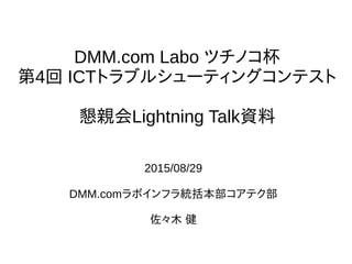 DMM.com Labo ツチノコ杯
第4回 ICTトラブルシューティングコンテスト
懇親会Lightning Talk資料
2015/08/29
DMM.comラボインフラ統括本部コアテク部
佐々木 健
 