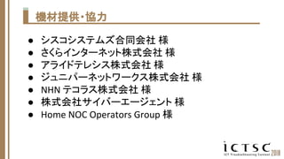 機材提供・協力
● シスコシステムズ合同会社 様
● さくらインターネット株式会社 様
● アライドテレシス株式会社 様
● ジュニパーネットワークス株式会社 様
● NHN テコラス株式会社 様
● 株式会社サイバーエージェント 様
● Ho...
