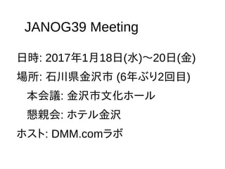 JANOG39 Meeting
日時: 2017年1月18日(水)〜20日(金)
場所: 石川県金沢市 (6年ぶり2回目)
本会議: 金沢市文化ホール
懇親会: ホテル金沢
ホスト: DMM.comラボ
 