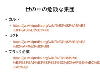 世の中の危険な集団
●
カルト
– https://ja.wikipedia.org/wiki/%E3%82%AB%E3
%83%AB%E3%83%88
●
セクト
– https://ja.wikipedia.org/wiki/%E3%82%BB%E3
%82%AF%E3%83%88
●
ブラック企業
– https://ja.wikipedia.org/wiki/%E3%83%96
%E3%83%A9%E3%83%83%E3%82%AF%E4%BC%81
%A5%AD
 