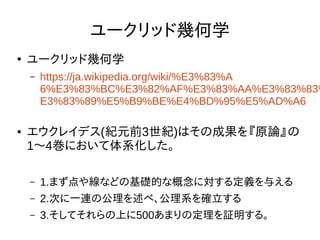 ユークリッド幾何学
●
ユークリッド幾何学
– https://ja.wikipedia.org/wiki/%E3%83%A
6%E3%83%BC%E3%82%AF%E3%83%AA%E3%83%83%
E3%83%89%E5%B9%BE%E4%BD%95%E5%AD%A6
● エウクレイデス(紀元前3世紀)はその成果を『原論』の
1〜4巻において体系化した。
– 1.まず点や線などの基礎的な概念に対する定義を与える
– 2.次に一連の公理を述べ、公理系を確立する
– 3.そしてそれらの上に500あまりの定理を証明する。
 