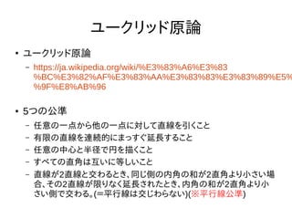 ユークリッド原論
●
ユークリッド原論
– https://ja.wikipedia.org/wiki/%E3%83%A6%E3%83
%BC%E3%82%AF%E3%83%AA%E3%83%83%E3%83%89%E5%
%9F%E8%AB%96
● 5つの公準
– 任意の一点から他の一点に対して直線を引くこと
– 有限の直線を連続的にまっすぐ延長すること
– 任意の中心と半径で円を描くこと
– すべての直角は互いに等しいこと
– 直線が2直線と交わるとき、同じ側の内角の和が2直角より小さい場
合、その2直線が限りなく延長されたとき、内角の和が2直角より小
さい側で交わる。(＝平行線は交じわらない)(※平行線公準)
 