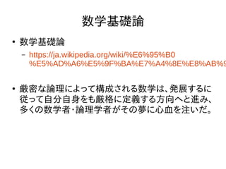 数学基礎論
●
数学基礎論
– https://ja.wikipedia.org/wiki/%E6%95%B0
%E5%AD%A6%E5%9F%BA%E7%A4%8E%E8%AB%9
●
厳密な論理によって構成される数学は、発展するに
従って自分自身をも厳格に定義する方向へと進み、
多くの数学者・論理学者がその夢に心血を注いだ。
 