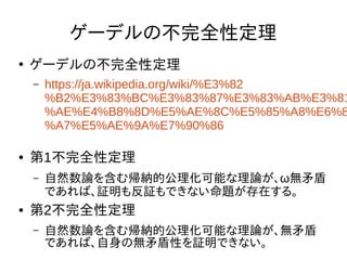 ゲーデルの不完全性定理
●
ゲーデルの不完全性定理
– https://ja.wikipedia.org/wiki/%E3%82
%B2%E3%83%BC%E3%83%87%E3%83%AB%E3%81
%AE%E4%B8%8D%E5%AE%8C%E5%85%A8%E6%8
%A7%E5%AE%9A%E7%90%86
● 第1不完全性定理
– 自然数論を含む帰納的公理化可能な理論が、ω無矛盾
であれば、証明も反証もできない命題が存在する。
● 第2不完全性定理
– 自然数論を含む帰納的公理化可能な理論が、無矛盾
であれば、自身の無矛盾性を証明できない。
 