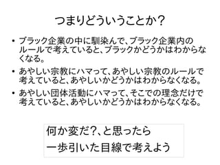つまりどういうことか？
●
ブラック企業の中に馴染んで、ブラック企業内の
ルールで考えていると、ブラックかどうかはわからな
くなる。
●
あやしい宗教にハマって、あやしい宗教のルールで
考えていると、あやしいかどうかはわからなくなる。
●
あやしい団体活動にハマって、そこでの理念だけで
考えていると、あやしいかどうかはわからなくなる。
何か変だ？、と思ったら
一歩引いた目線で考えよう
 