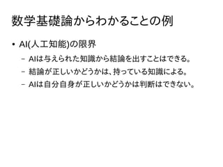 数学基礎論からわかることの例
● AI(人工知能)の限界
– AIは与えられた知識から結論を出すことはできる。
– 結論が正しいかどうかは、持っている知識による。
– AIは自分自身が正しいかどうかは判断はできない。
 