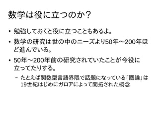 数学は役に立つのか？
●
勉強しておくと役に立つこともあるよ。
● 数学の研究は世の中のニーズより50年〜200年ほ
ど進んでいる。
● 50年〜200年前の研究されていたことが今役に
立ってたりする。
– たとえば関数型言語界隈で話題になっている「圏論」は
19世紀はじめにガロアによって開拓された概念
 