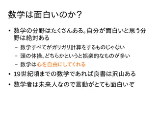 数学は面白いのか？
●
数学の分野はたくさんある。自分が面白いと思う分
野は絶対ある
– 数学すべてがガリガリ計算をするものじゃない
– 頭の体操、どちらかというと娯楽的なものが多い
– 数学は心を自由にしてくれる
● 19世紀頃までの数学であれば良書は沢山ある
●
数学者は未来人なので言動がとても面白いぞ
 